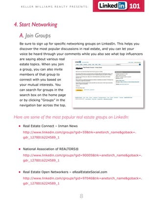 K E L L E R W I L L I A M S R E A LT Y P R E S E N T S :             101

4. Start Networking
   A. Join Groups
   Be sure to sign up for specific networking groups on LinkedIn. This helps you
   discover the most popular discussions in real estate, and you can let your
   voice be heard through your comments while you also see what top influencers
   are saying about various real
   estate topics. When you join
   a group, you can also invite
   members of that group to
   connect with you based on
   your mutual interests. You
   can search for groups in the
   search box on the home page
   or by clicking “Groups” in the
   navigation bar across the top.


Here are some of the most popular real estate groups on LinkedIn:
  •	 Real Estate Connect – Inman News

     http://www.linkedin.com/groups?gid=59&trk=anetsrch_name&goback=.
     gdr_1278016224589_1


  •	 National Association of REALTORS®

     http://www.linkedin.com/groups?gid=90005&trk=anetsrch_name&goback=.
     gdr_1278016224589_1


  •	 Real Estate Open Networkers – eRealEstateSocial.com

     http://www.linkedin.com/groups?gid=97046&trk=anetsrch_name&goback=.
     gdr_1278016224589_1



                                                    8
 