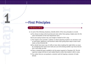 chapter
 1        >> First

             PROBLEMS
                        Principles

             1. In each of the following situations, identify which of the nine principles is at work.
               a. You choose to shop at the local discount store rather than paying a higher price for the
                  same merchandise at the local department store.
               b. On your spring vacation trip, your budget is limited to $35 a day.
               c. The student union provides a website on which departing students can sell items such
                  as used books, appliances, and furniture rather than giving them away to their room-
                  mates as they formerly did.
               d. You decide how many cups of coffee to have when studying the night before an exam
                  by considering how much more work you can do by having another cup versus how jit-
                  tery it will make you feel.
               e. There is limited lab space available to do the project required in Chemistry 101. The lab
                  supervisor assigns lab time to each student based on when that student is able to come.
               f. You realize that you can graduate a semester early by forgoing a semester of study
                  abroad.
 