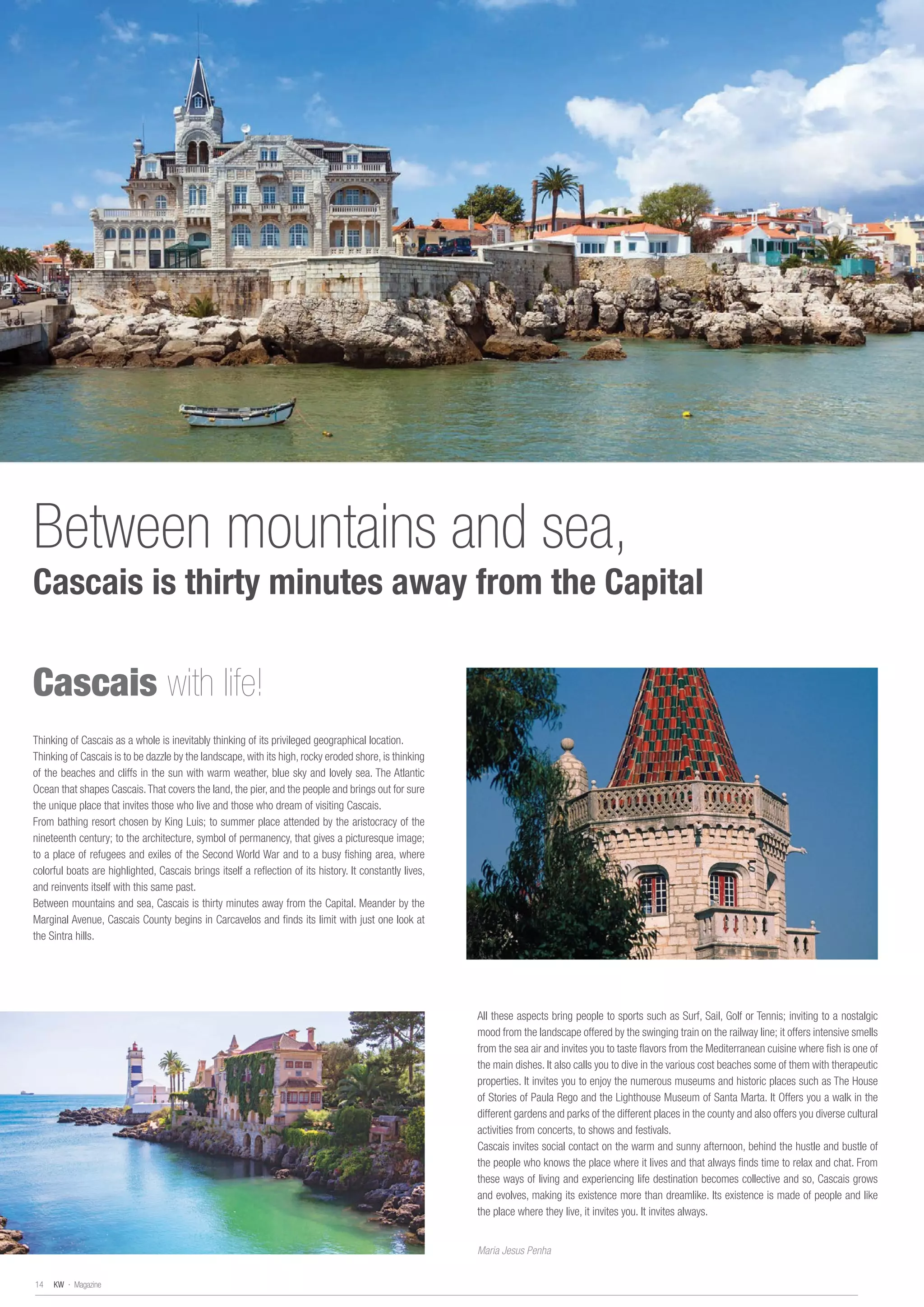 Thinking of Cascais as a whole is inevitably thinking of its privileged geographical location.
Thinking of Cascais is to be dazzle by the landscape, with its high, rocky eroded shore, is thinking
of the beaches and cliffs in the sun with warm weather, blue sky and lovely sea. The Atlantic
Ocean that shapes Cascais.That covers the land, the pier, and the people and brings out for sure
the unique place that invites those who live and those who dream of visiting Cascais.
From bathing resort chosen by King Luis; to summer place attended by the aristocracy of the
nineteenth century; to the architecture, symbol of permanency, that gives a picturesque image;
to a place of refugees and exiles of the Second World War and to a busy fishing area, where
colorful boats are highlighted, Cascais brings itself a reflection of its history. It constantly lives,
and reinvents itself with this same past.
Between mountains and sea, Cascais is thirty minutes away from the Capital. Meander by the
Marginal Avenue, Cascais County begins in Carcavelos and finds its limit with just one look at
the Sintra hills.
Cascais with life!
All these aspects bring people to sports such as Surf, Sail, Golf or Tennis; inviting to a nostalgic
mood from the landscape offered by the swinging train on the railway line; it offers intensive smells
from the sea air and invites you to taste flavors from the Mediterranean cuisine where fish is one of
the main dishes. It also calls you to dive in the various cost beaches some of them with therapeutic
properties. It invites you to enjoy the numerous museums and historic places such as The House
of Stories of Paula Rego and the Lighthouse Museum of Santa Marta. It Offers you a walk in the
different gardens and parks of the different places in the county and also offers you diverse cultural
activities from concerts, to shows and festivals.
Cascais invites social contact on the warm and sunny afternoon, behind the hustle and bustle of
the people who knows the place where it lives and that always finds time to relax and chat. From
these ways of living and experiencing life destination becomes collective and so, Cascais grows
and evolves, making its existence more than dreamlike. Its existence is made of people and like
the place where they live, it invites you. It invites always.
Maria Jesus Penha
Between mountains and sea,
Cascais is thirty minutes away from the Capital
KW · Magazine14
 