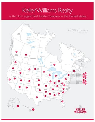 Keller Williams Realty
is the 3rd Largest Real Estate Company in the United States.



                                                                                                                            kw Of ce Locations
                                                                                                                                               * As of July 2010




              3

                                1




         18

                                                                                      10


     9
                                        2        1
                                                                                                                                 2
                                                                  14
                       2                                                                                                             Vermont                1
                                                                                                                                                        3
                                                                            4                                               16
                                                                                           23                                                               18
                                                                                                                                                        3
                                                                                                                                                            9
         7
94                                                                                                                     31
                           7                              1                                                                                            15
                                        20                                  19                      18                                                      1
                                                                                      7                                                                 5
                                                                                                         1                                                  18
                                                          6                                                       23
                                                                        9                       5
                      20
                                    2
                                                                                                              23
                                                                                 15
                                                              9
                                                                        2
                                                                                                             11
                                                                            3                       38
                                                                                      13
                                                                       14
                                                     58


                                                                                                         59



                  1

                                             1
 
