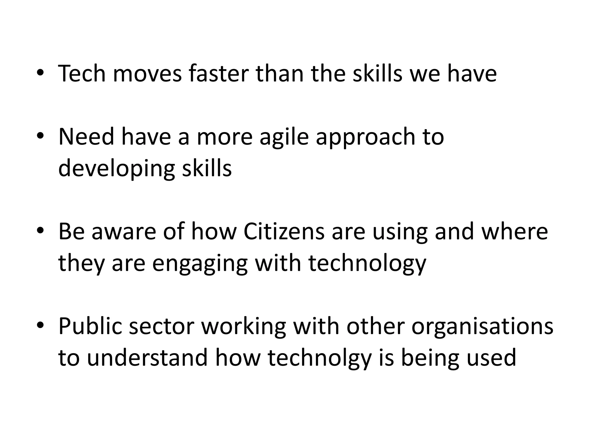 • Tech moves faster than the skills we have 
• Need have a more agile approach to 
developing skills 
• Be aware of how Citizens are using and where 
they are engaging with technology 
• Public sector working with other organisations 
to understand how technolgy is being used 
 