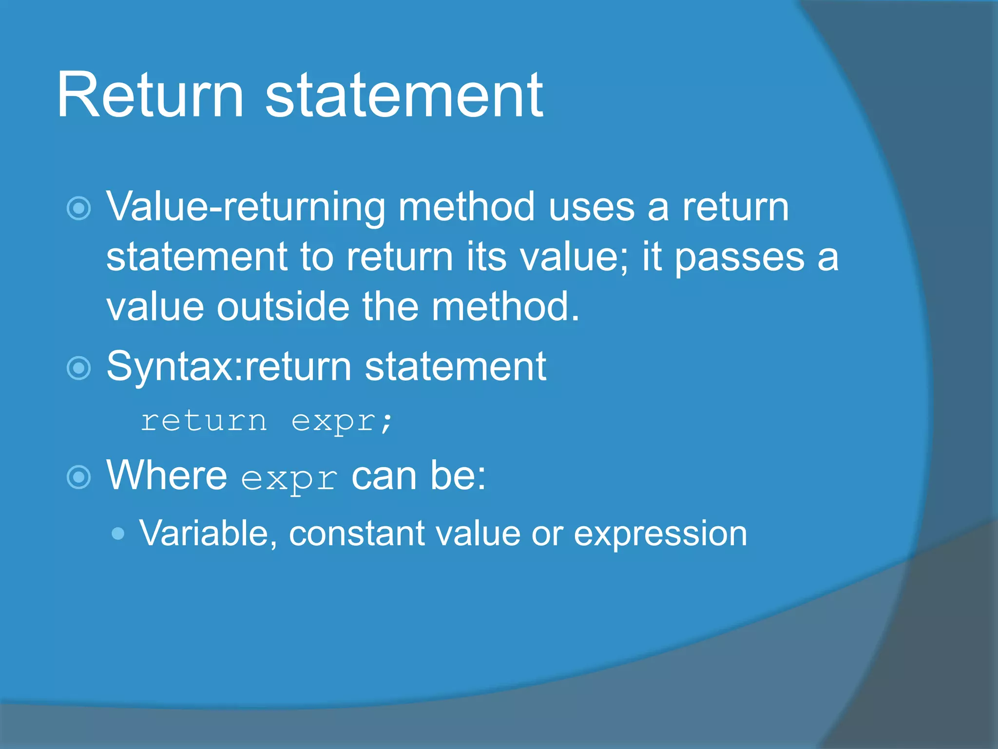 Return statement
 Value-returning method uses a return
statement to return its value; it passes a
value outside the method.
 Syntax:return statement
return expr;
 Where expr can be:
 Variable, constant value or expression
 