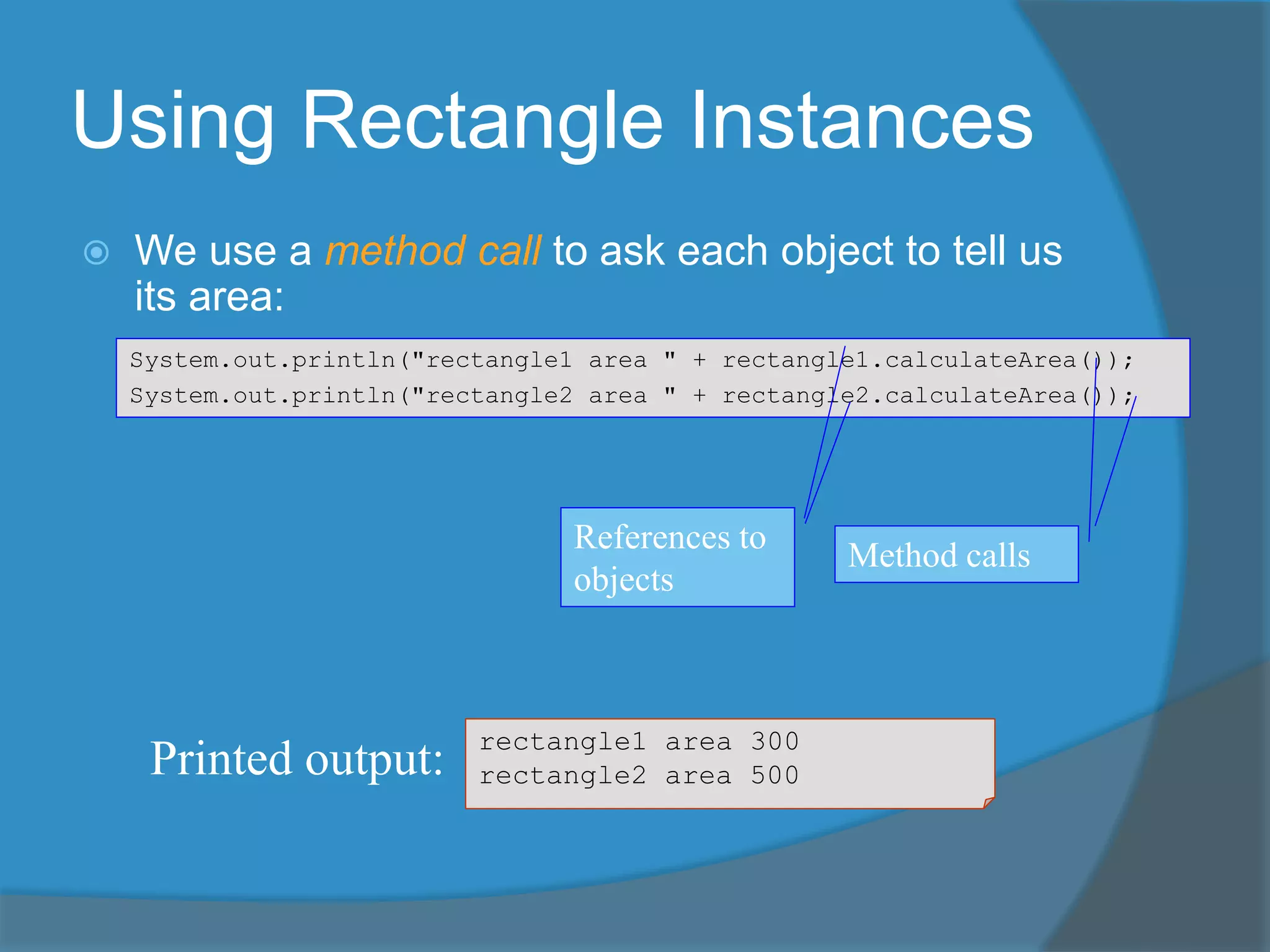 Using Rectangle Instances
 We use a method call to ask each object to tell us
its area:
rectangle1 area 300
rectangle2 area 500Printed output:
System.out.println("rectangle1 area " + rectangle1.calculateArea());
System.out.println("rectangle2 area " + rectangle2.calculateArea());
References to
objects
Method calls
 