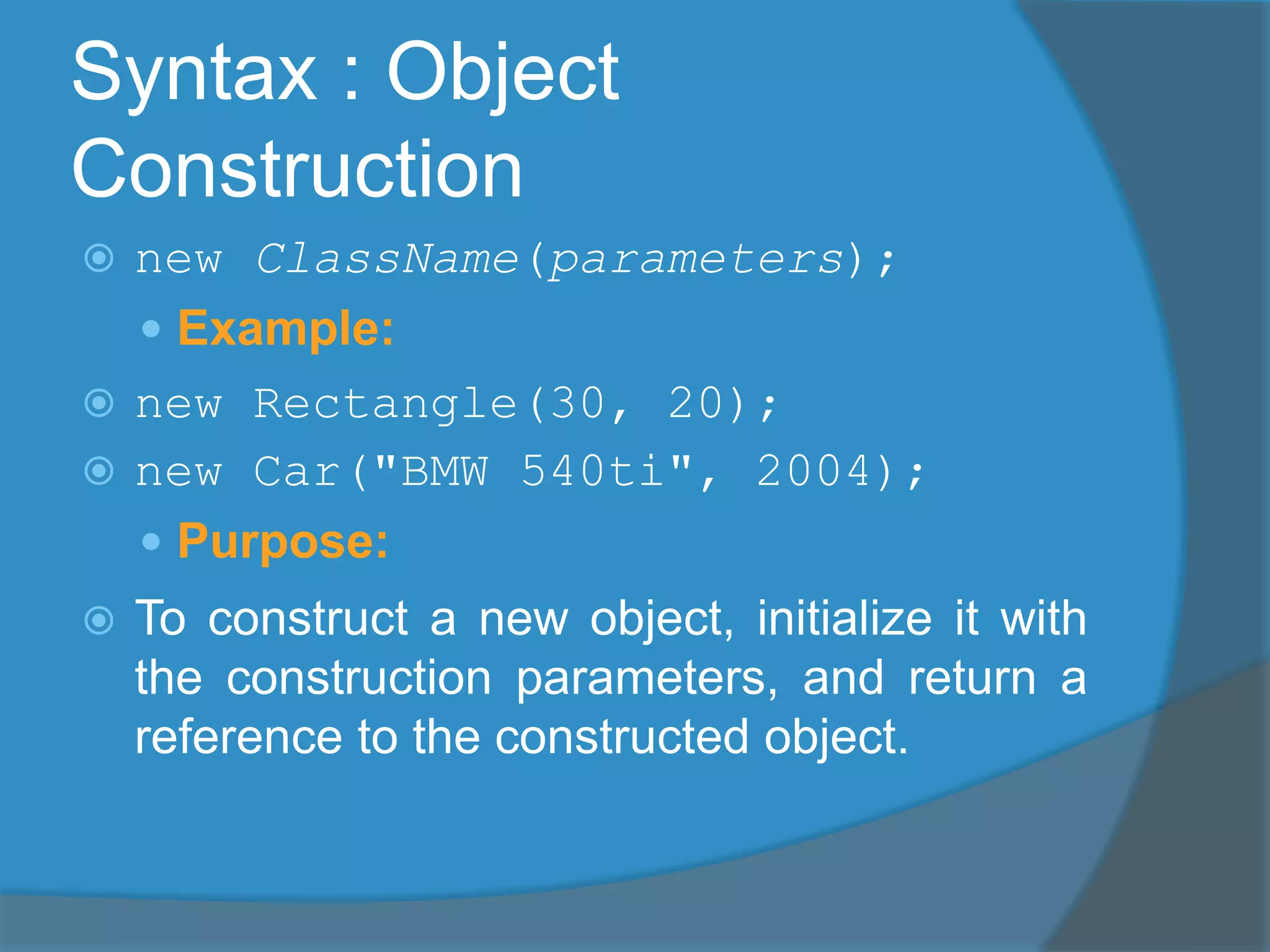 Syntax : Object
Construction
 new ClassName(parameters);
 Example:
 new Rectangle(30, 20);
 new Car("BMW 540ti", 2004);
 Purpose:
 To construct a new object, initialize it with
the construction parameters, and return a
reference to the constructed object.
 
