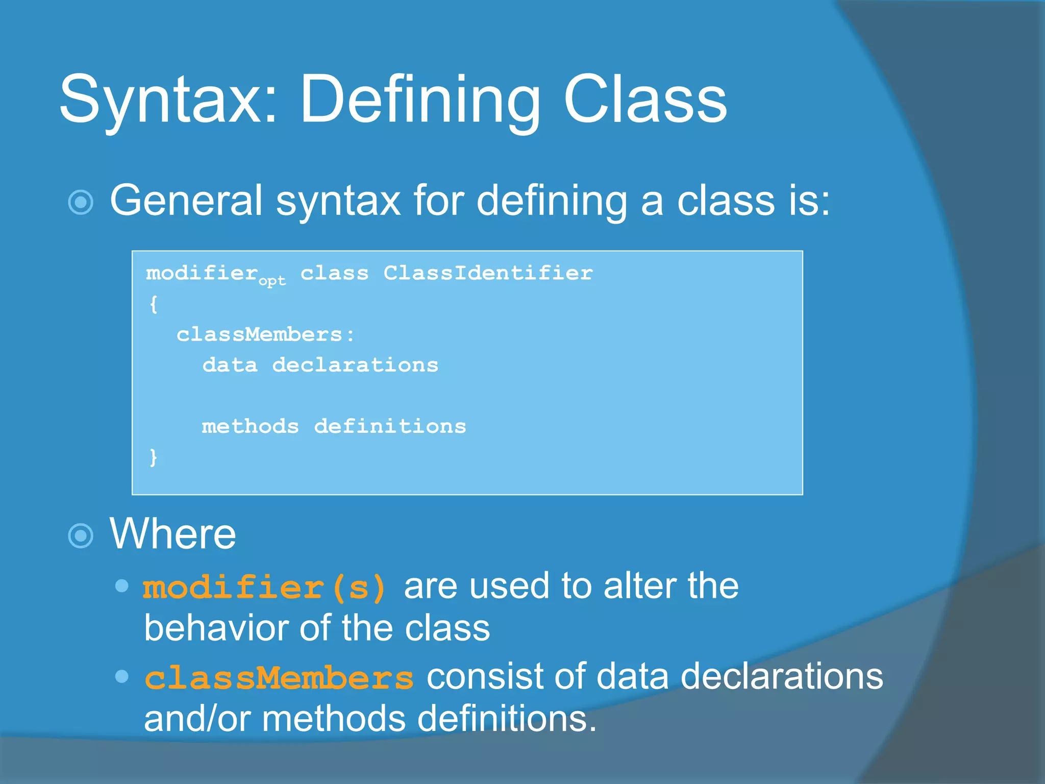 Syntax: Defining Class
 General syntax for defining a class is:
modifieropt class ClassIdentifier
{
classMembers:
data declarations
methods definitions
}
 Where
 modifier(s) are used to alter the
behavior of the class
 classMembers consist of data declarations
and/or methods definitions.
 