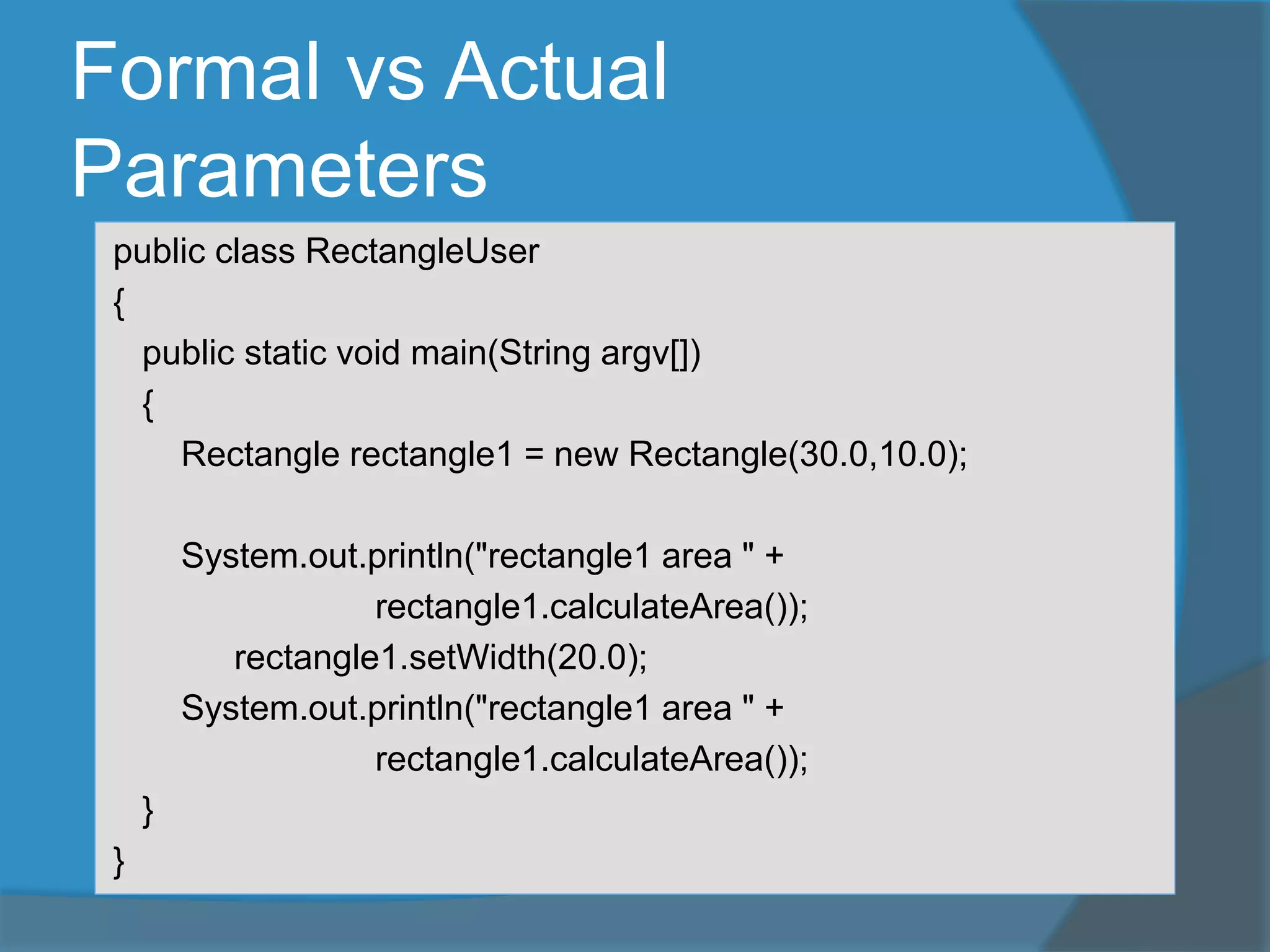 Formal vs Actual
Parameters
public class RectangleUser
{
public static void main(String argv[])
{
Rectangle rectangle1 = new Rectangle(30.0,10.0);
System.out.println("rectangle1 area " +
rectangle1.calculateArea());
rectangle1.setWidth(20.0);
System.out.println("rectangle1 area " +
rectangle1.calculateArea());
}
}
 