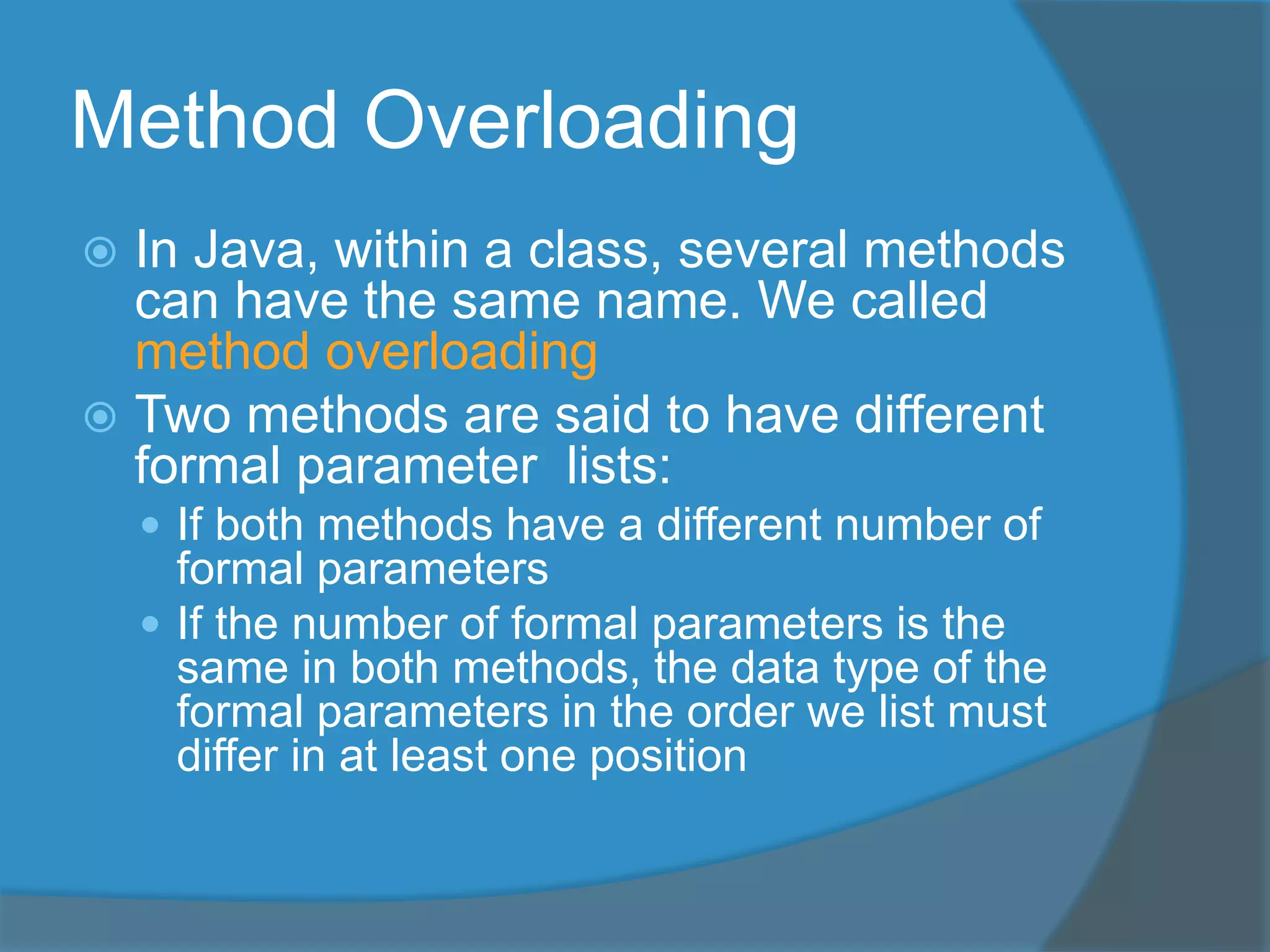 Method Overloading
 In Java, within a class, several methods
can have the same name. We called
method overloading
 Two methods are said to have different
formal parameter lists:
 If both methods have a different number of
formal parameters
 If the number of formal parameters is the
same in both methods, the data type of the
formal parameters in the order we list must
differ in at least one position
 