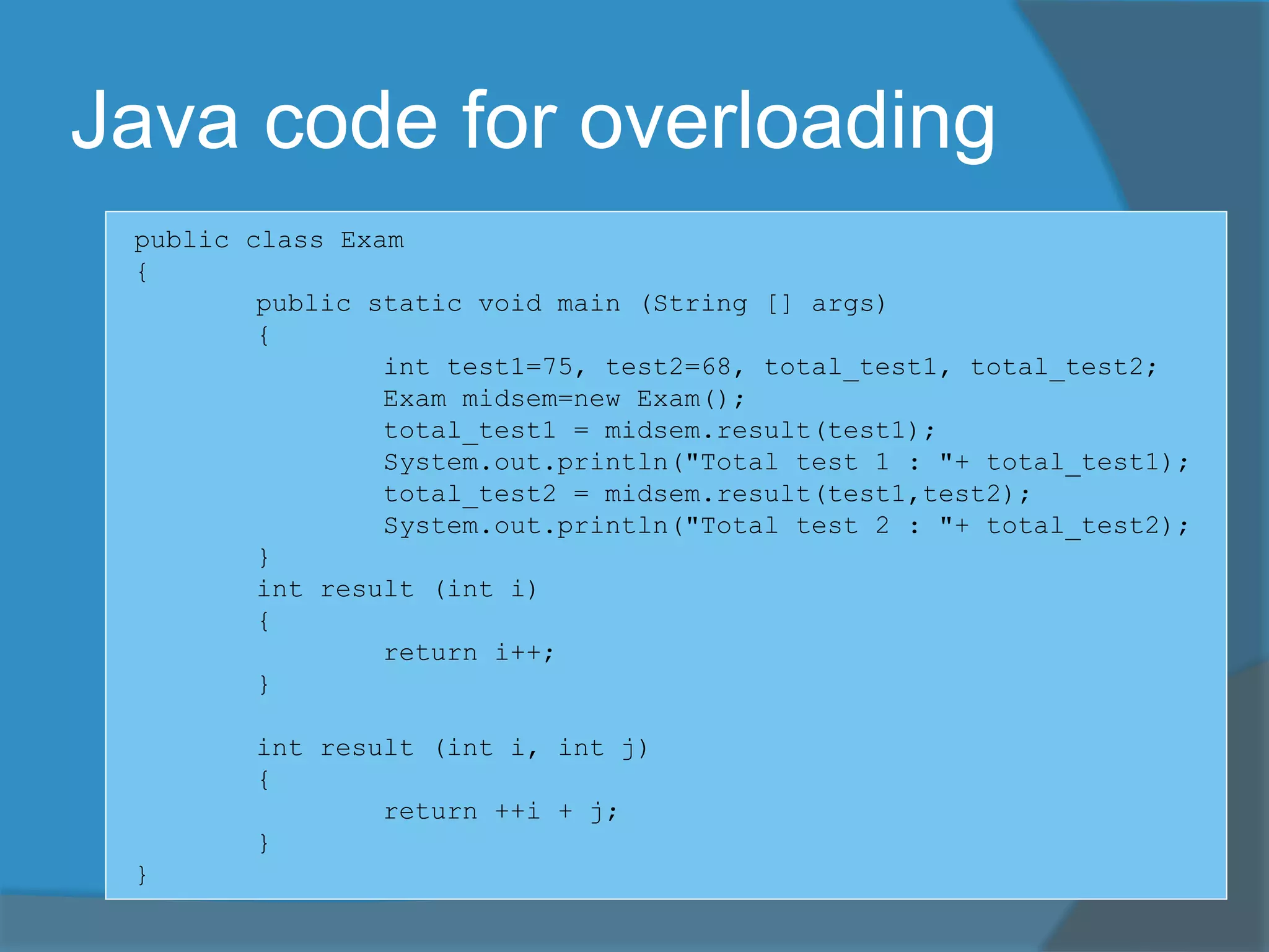 Java code for overloading
public class Exam
{
public static void main (String [] args)
{
int test1=75, test2=68, total_test1, total_test2;
Exam midsem=new Exam();
total_test1 = midsem.result(test1);
System.out.println("Total test 1 : "+ total_test1);
total_test2 = midsem.result(test1,test2);
System.out.println("Total test 2 : "+ total_test2);
}
int result (int i)
{
return i++;
}
int result (int i, int j)
{
return ++i + j;
}
}
 