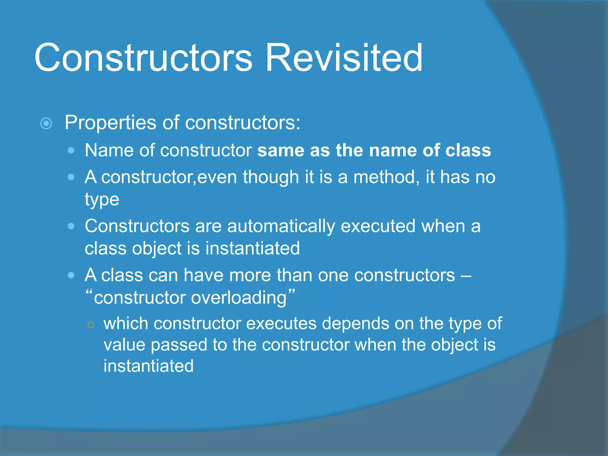 Constructors Revisited
 Properties of constructors:
 Name of constructor same as the name of class
 A constructor,even though it is a method, it has no
type
 Constructors are automatically executed when a
class object is instantiated
 A class can have more than one constructors –
“constructor overloading”
○ which constructor executes depends on the type of
value passed to the constructor when the object is
instantiated
 