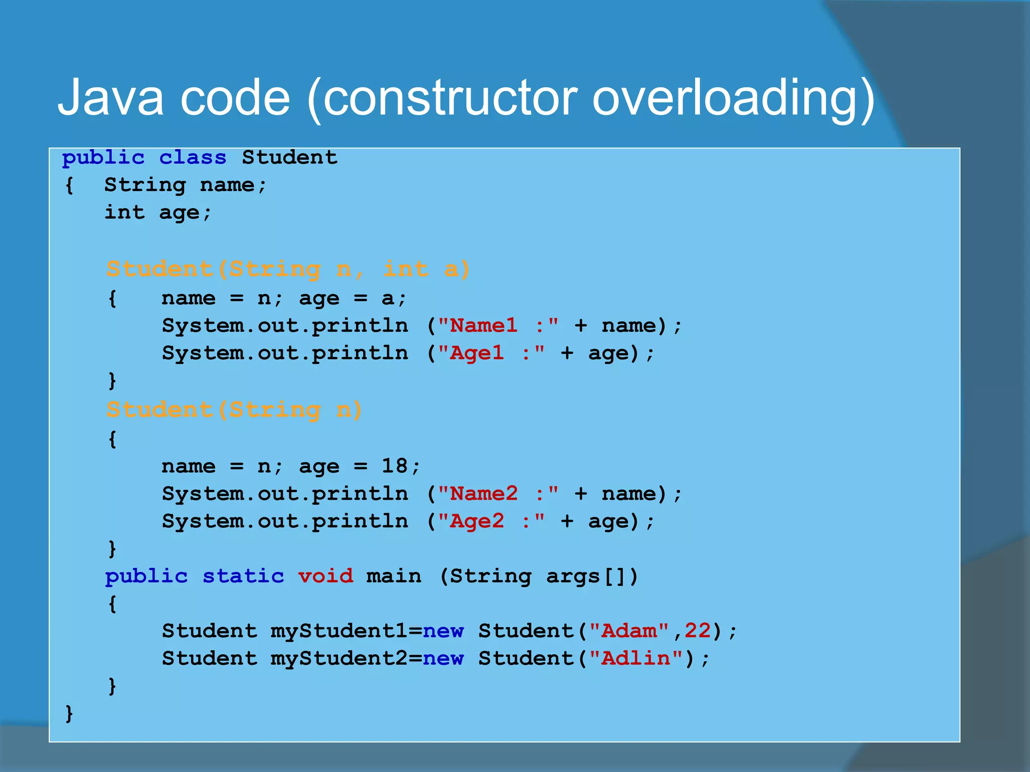 Java code (constructor overloading)
public class Student
{ String name;
int age;
Student(String n, int a)
{ name = n; age = a;
System.out.println ("Name1 :" + name);
System.out.println ("Age1 :" + age);
}
Student(String n)
{
name = n; age = 18;
System.out.println ("Name2 :" + name);
System.out.println ("Age2 :" + age);
}
public static void main (String args[])
{
Student myStudent1=new Student("Adam",22);
Student myStudent2=new Student("Adlin");
}
}
 