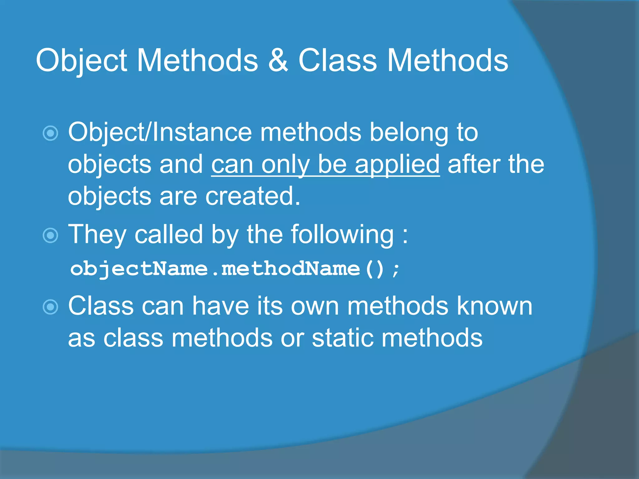 Object Methods & Class Methods
 Object/Instance methods belong to
objects and can only be applied after the
objects are created.
 They called by the following :
objectName.methodName();
 Class can have its own methods known
as class methods or static methods
 