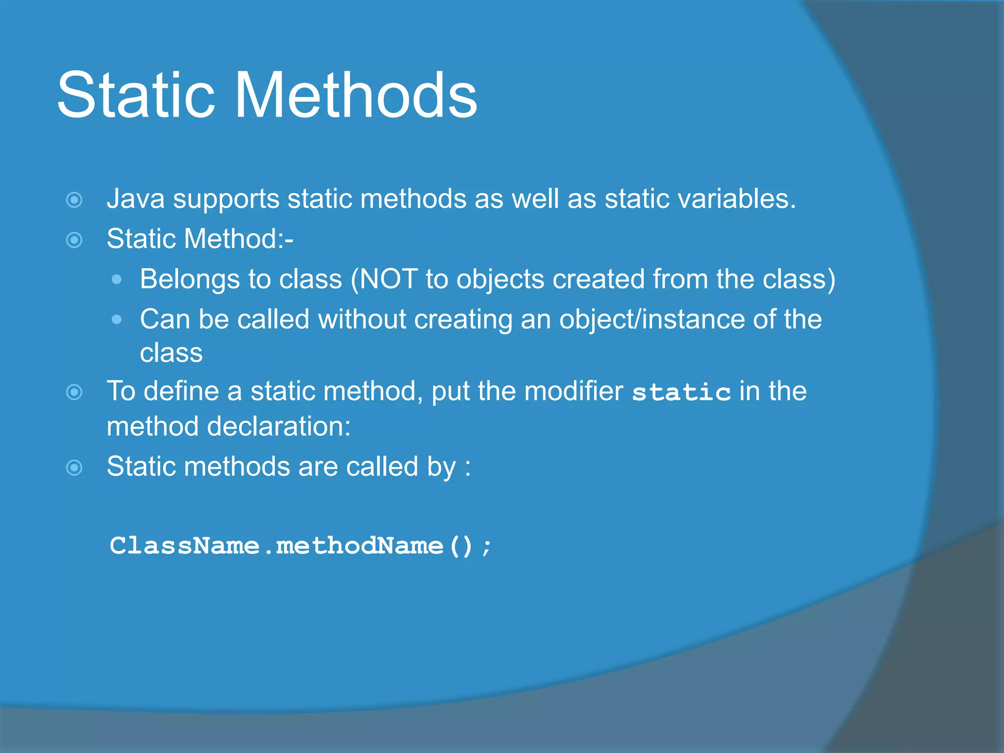Static Methods
 Java supports static methods as well as static variables.
 Static Method:-
 Belongs to class (NOT to objects created from the class)
 Can be called without creating an object/instance of the
class
 To define a static method, put the modifier static in the
method declaration:
 Static methods are called by :
ClassName.methodName();
 