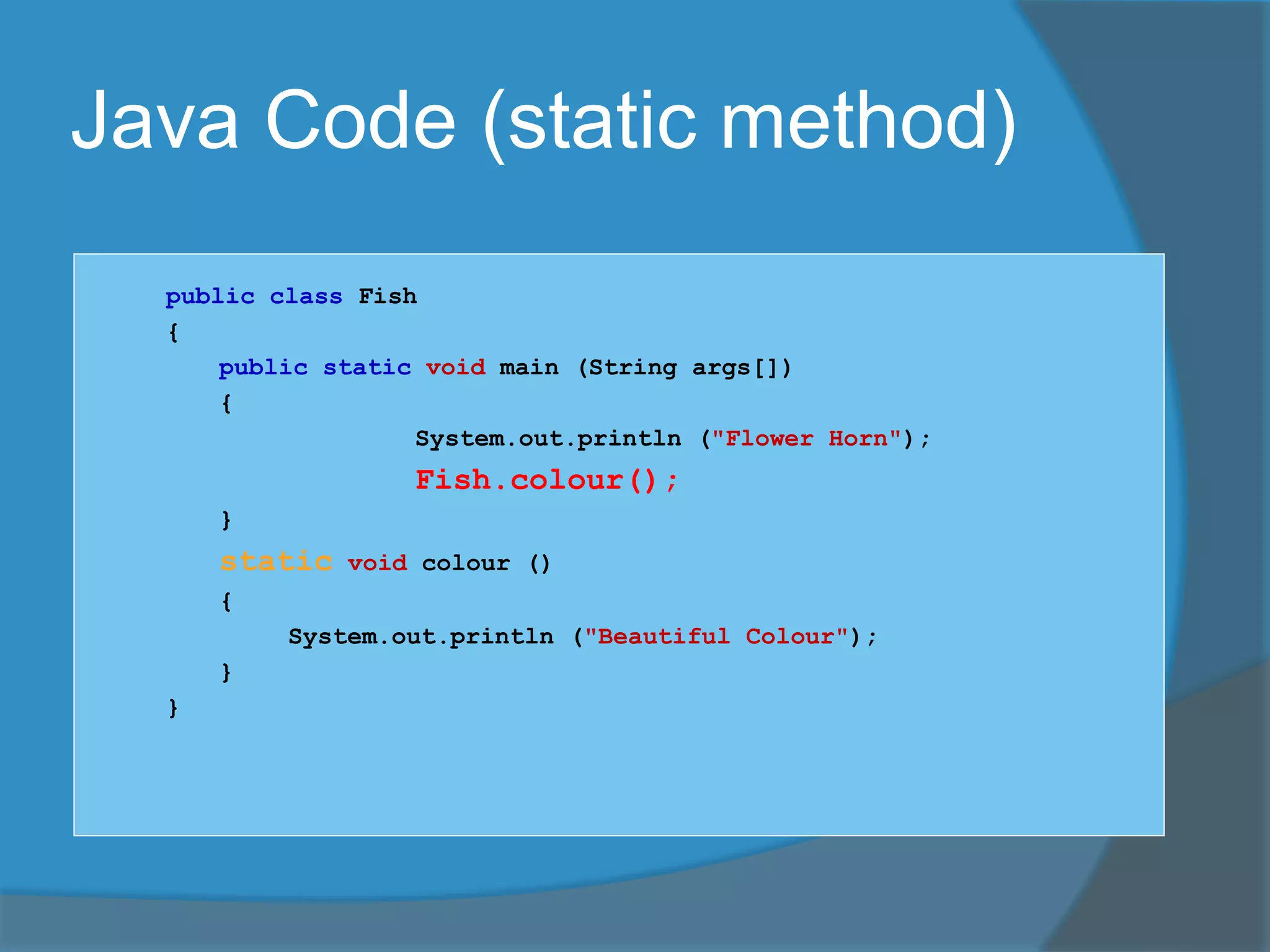 Java Code (static method)
public class Fish
{
public static void main (String args[])
{
System.out.println ("Flower Horn");
Fish.colour();
}
static void colour ()
{
System.out.println ("Beautiful Colour");
}
}
 
