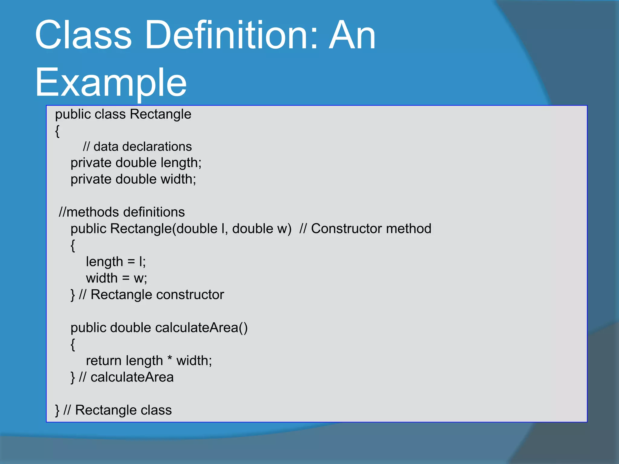 Class Definition: An
Example
public class Rectangle
{
// data declarations
private double length;
private double width;
//methods definitions
public Rectangle(double l, double w) // Constructor method
{
length = l;
width = w;
} // Rectangle constructor
public double calculateArea()
{
return length * width;
} // calculateArea
} // Rectangle class
 