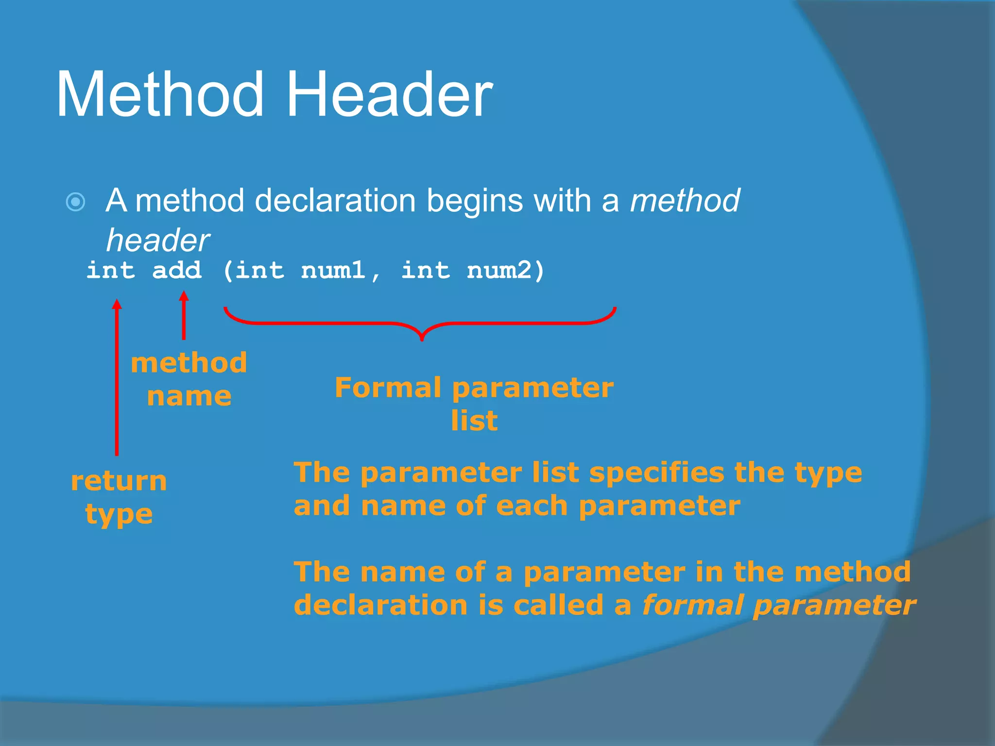 Method Header
 A method declaration begins with a method
header
int add (int num1, int num2)
method
name
return
type
Formal parameter
list
The parameter list specifies the type
and name of each parameter
The name of a parameter in the method
declaration is called a formal parameter
 