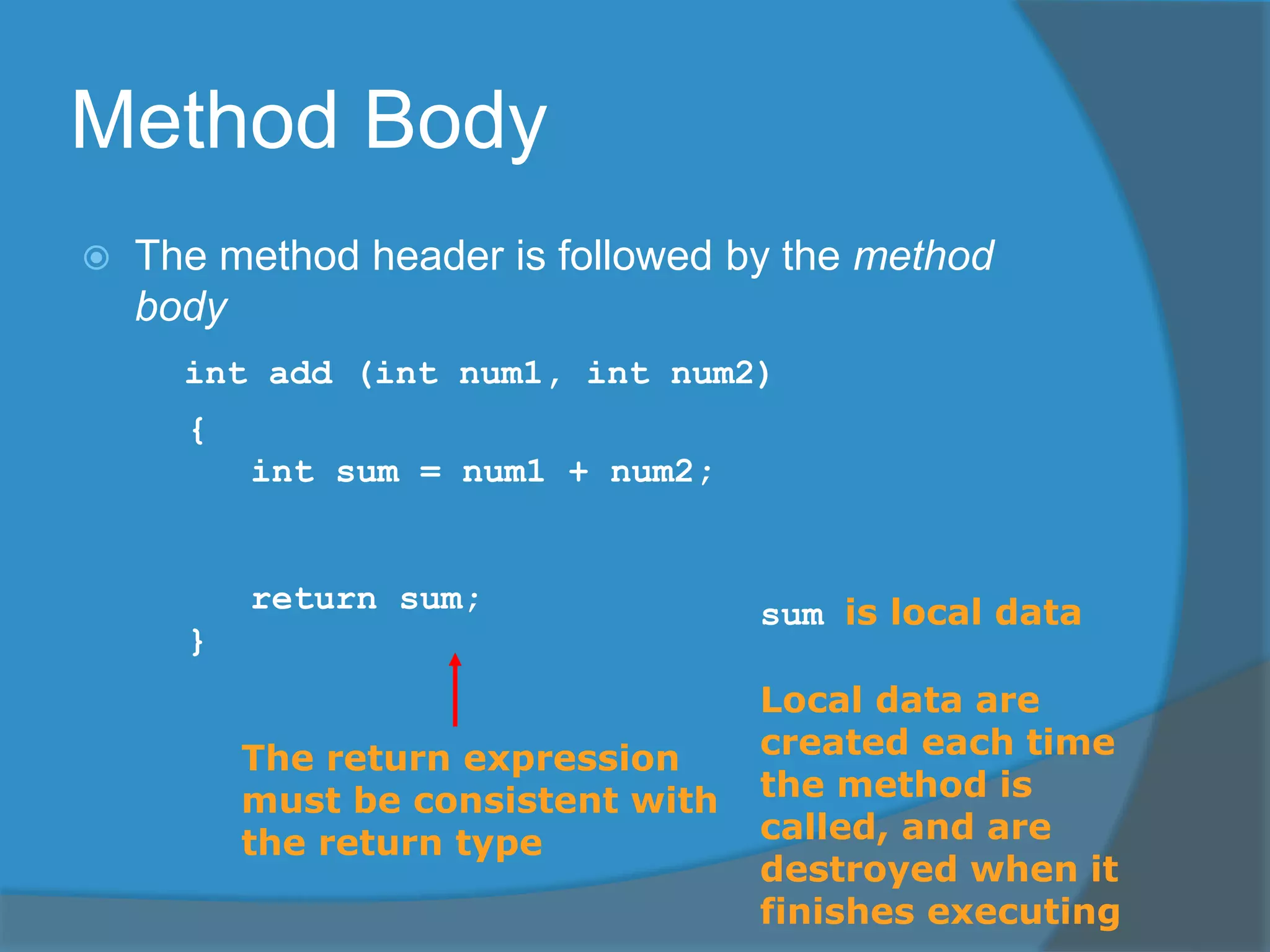 Method Body
 The method header is followed by the method
body
int add (int num1, int num2)
{
int sum = num1 + num2;
return sum;
}
The return expression
must be consistent with
the return type
sum is local data
Local data are
created each time
the method is
called, and are
destroyed when it
finishes executing
 