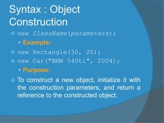 Syntax : Object
Construction
 new ClassName(parameters);
 Example:
 new Rectangle(30, 20);
 new Car("BMW 540ti", 2004);
 Purpose:
 To construct a new object, initialize it with
the construction parameters, and return a
reference to the constructed object.
 