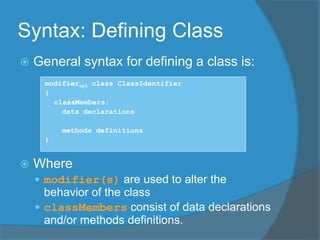 Syntax: Defining Class
 General syntax for defining a class is:
modifieropt class ClassIdentifier
{
classMembers:
data declarations
methods definitions
}
 Where
 modifier(s) are used to alter the
behavior of the class
 classMembers consist of data declarations
and/or methods definitions.
 