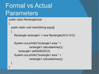 Formal vs Actual
Parameters
public class RectangleUser
{
public static void main(String argv[])
{
Rectangle rectangle1 = new Rectangle(30.0,10.0);
System.out.println("rectangle1 area " +
rectangle1.calculateArea());
rectangle1.setWidth(20.0);
System.out.println("rectangle1 area " +
rectangle1.calculateArea());
}
}
 