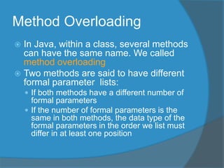 Method Overloading
 In Java, within a class, several methods
can have the same name. We called
method overloading
 Two methods are said to have different
formal parameter lists:
 If both methods have a different number of
formal parameters
 If the number of formal parameters is the
same in both methods, the data type of the
formal parameters in the order we list must
differ in at least one position
 