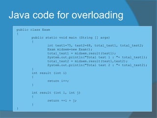 Java code for overloading
public class Exam
{
public static void main (String [] args)
{
int test1=75, test2=68, total_test1, total_test2;
Exam midsem=new Exam();
total_test1 = midsem.result(test1);
System.out.println("Total test 1 : "+ total_test1);
total_test2 = midsem.result(test1,test2);
System.out.println("Total test 2 : "+ total_test2);
}
int result (int i)
{
return i++;
}
int result (int i, int j)
{
return ++i + j;
}
}
 
