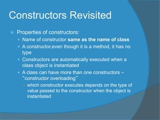 Constructors Revisited
 Properties of constructors:
 Name of constructor same as the name of class
 A constructor,even though it is a method, it has no
type
 Constructors are automatically executed when a
class object is instantiated
 A class can have more than one constructors –
“constructor overloading”
○ which constructor executes depends on the type of
value passed to the constructor when the object is
instantiated
 
