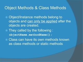 Object Methods & Class Methods
 Object/Instance methods belong to
objects and can only be applied after the
objects are created.
 They called by the following :
objectName.methodName();
 Class can have its own methods known
as class methods or static methods
 