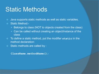 Static Methods
 Java supports static methods as well as static variables.
 Static Method:-
 Belongs to class (NOT to objects created from the class)
 Can be called without creating an object/instance of the
class
 To define a static method, put the modifier static in the
method declaration:
 Static methods are called by :
ClassName.methodName();
 