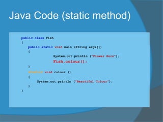 Java Code (static method)
public class Fish
{
public static void main (String args[])
{
System.out.println ("Flower Horn");
Fish.colour();
}
static void colour ()
{
System.out.println ("Beautiful Colour");
}
}
 
