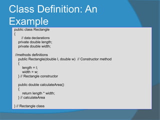 Class Definition: An
Example
public class Rectangle
{
// data declarations
private double length;
private double width;
//methods definitions
public Rectangle(double l, double w) // Constructor method
{
length = l;
width = w;
} // Rectangle constructor
public double calculateArea()
{
return length * width;
} // calculateArea
} // Rectangle class
 