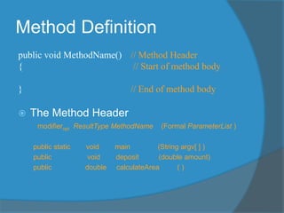 Method Definition
public void MethodName() // Method Header
{ // Start of method body
} // End of method body
 The Method Header
modifieropt ResultType MethodName (Formal ParameterList )
public static void main (String argv[ ] )
public void deposit (double amount)
public double calculateArea ( )
 
