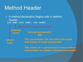 Method Header
 A method declaration begins with a method
header
int add (int num1, int num2)
method
name
return
type
Formal parameter
list
The parameter list specifies the type
and name of each parameter
The name of a parameter in the method
declaration is called a formal parameter
 