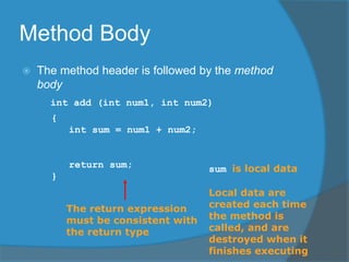 Method Body
 The method header is followed by the method
body
int add (int num1, int num2)
{
int sum = num1 + num2;
return sum;
}
The return expression
must be consistent with
the return type
sum is local data
Local data are
created each time
the method is
called, and are
destroyed when it
finishes executing
 