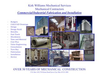 Kirk Williams Mechanical Services
                      Mechanical Contractors
          Commercial/Industrial Fabrication and Installation

-   Budgets
-   CAD/CAD Drawings
-   Design
-   Design Build
    D i     B ild
-   Retrofits
-   Fast Track
-   Shutdowns
-   Time and Material
-   Cost Plus
-   Value Engineering
-   Consultation
-   Turn Key
-   Fabrication
-   Installation
-   Service




      OVER 50 YEARS OF MECHANICAL CONSTRUCTION
                        P. O. Box 189 2734 Home Road Grove City, Ohio 43123-1089
 