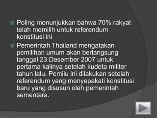SistemCheck and Balance di ThailandRaja adalahkepalaangkatanbersenjatadanpenegaksemua agama.SebagaiKepala Negara, Raja melaksanakankekuasaanlegislatifnyamelaluiparlemen, kekuasaaneksekutifnyamelaluikabinet, kekuasaanyudisialmelaluipengadilan.Kerajaanmemilikihakuntukmendukungdanhakuntukmemperingatkanpemerintahapabilapemerintahtidakmenjalankanurusannegaraatasnamakebaikanrakyat.Badanlegislatif Thailand adalahbikameralatausistemduakamardinamakan MajelisNasional, yang terdiridariDewanPerwakilandan Senat.500 anggotalegislatifnya (anggotaparlemen) dipilihsecarapopuler. Mendudukijabatanselama 4 tahun.