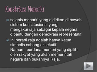 KonstitusiMonarkisejenis monarki yang didirikandibawahsistemkonstitusionalyang mengakui raja sebagaikepalanegaradibantudengan demokrasi representatif. Iniberarti raja adalahhanyaketuasimboliscabang eksekutif. Namun,  perdanamenteri yang dipiliholehrakyat yang akanmemerintahnegaradanbukannya Raja.