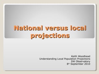 National versus local projections Keith Woodhead Understanding Local Population Projections SW Observatory 8 th  September 2010 
