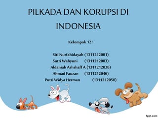 PILKADA DAN KORUPSIDI
INDONESIA
Kelompok 12 :
Siti Nurfahidayah (1311212001)
Sutri Wahyuni (1311212003)
Aldaniah AshshaffA.(1311212038)
Ahmad Fauzan (1311212046)
PutriWidya Herman (1311212050)
 