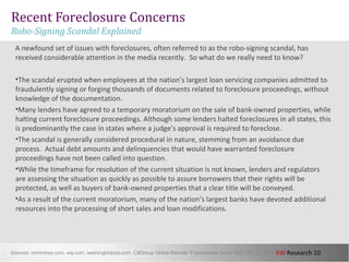 KW Research 10
Recent Foreclosure Concerns
Robo-Signing Scandal Explained
A newfound set of issues with foreclosures, often referred to as the robo-signing scandal, has
received considerable attention in the media recently. So what do we really need to know?
•The scandal erupted when employees at the nation’s largest loan servicing companies admitted to
fraudulently signing or forging thousands of documents related to foreclosure proceedings, without
knowledge of the documentation.
•Many lenders have agreed to a temporary moratorium on the sale of bank-owned properties, while
halting current foreclosure proceedings. Although some lenders halted foreclosures in all states, this
is predominantly the case in states where a judge’s approval is required to foreclose.
•The scandal is generally considered procedural in nature, stemming from an avoidance due
process. Actual debt amounts and delinquencies that would have warranted foreclosure
proceedings have not been called into question.
•While the timeframe for resolution of the current situation is not known, lenders and regulators
are assessing the situation as quickly as possible to assure borrowers that their rights will be
protected, as well as buyers of bank-owned properties that a clear title will be conveyed.
•As a result of the current moratorium, many of the nation’s largest banks have devoted additional
resources into the processing of short sales and loan modifications.
Sources: cnnmoney.com, wsj.com, washingtonpost.com, CitiGroup Global Markets “Foreclosures Gone Wild” Oct 12, 2010
 
