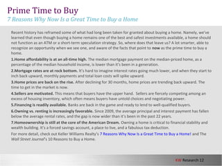 KW Research 12
Prime Time to Buy
7 Reasons Why Now Is a Great Time to Buy a Home
Recent history has reframed some of what had long been taken for granted about buying a home. Namely, we’ve
learned that even though buying a home remains one of the best and safest investments available, a home should
not function as an ATM or a short-term speculation strategy. So, where does that leave us? A lot smarter, able to
recognize an opportunity when we see one, and aware of the facts that point to now as the prime time to buy a
home.
1.Home affordability is at an all-time high. The median mortgage payment on the median-priced home, as a
percentage of the median household income, is lower than it’s been in a generation.
2.Mortgage rates are at rock bottom. It’s hard to imagine interest rates going much lower, and when they start to
inch back upward, monthly payments and total loan costs will spike upward.
3.Home prices are back on the rise. After declining for 30 months, home prices are trending back upward. The
time to get in the market is now.
4.Sellers are motivated. This means that buyers have the upper hand. Sellers are fiercely competing among an
excess of housing inventory, which often means buyers have untold choices and negotiating power.
5.Financing is readily available. Banks are back in the game and ready to lend to well-qualified buyers.
6.Owning vs. renting is increasingly favorable. Since 2009, the average principal and interest payment has fallen
below the average rental rates, and the gap is now wider than it’s been in the past 22 years.
7.Homeownership is still at the core of the American Dream. Owning a home is critical to financial stability and
wealth building. It’s a forced savings account, a place to live, and a fabulous tax deduction.
For more detail, check out Keller Williams Realty’s 7 Reasons Why Now Is a Great Time to Buy a Home! and The
Wall Street Journal’s 10 Reasons to Buy a Home.
 