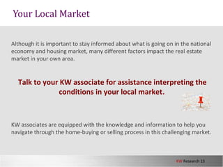 KW Research 13
Although it is important to stay informed about what is going on in the national
economy and housing market, many different factors impact the real estate
market in your own area.
Talk to your KW associate for assistance interpreting the
conditions in your local market.
KW associates are equipped with the knowledge and information to help you
navigate through the home-buying or selling process in this challenging market.
Your Local Market
 