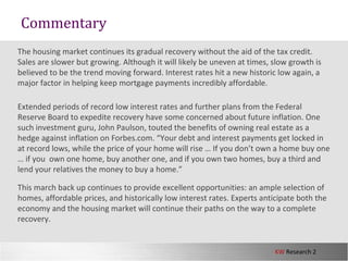 KW Research 2
The housing market continues its gradual recovery without the aid of the tax credit.
Sales are slower but growing. Although it will likely be uneven at times, slow growth is
believed to be the trend moving forward. Interest rates hit a new historic low again, a
major factor in helping keep mortgage payments incredibly affordable.
Extended periods of record low interest rates and further plans from the Federal
Reserve Board to expedite recovery have some concerned about future inflation. One
such investment guru, John Paulson, touted the benefits of owning real estate as a
hedge against inflation on Forbes.com. “Your debt and interest payments get locked in
at record lows, while the price of your home will rise … If you don’t own a home buy one
… if you own one home, buy another one, and if you own two homes, buy a third and
lend your relatives the money to buy a home.”
This march back up continues to provide excellent opportunities: an ample selection of
homes, affordable prices, and historically low interest rates. Experts anticipate both the
economy and the housing market will continue their paths on the way to a complete
recovery.
Commentary
 