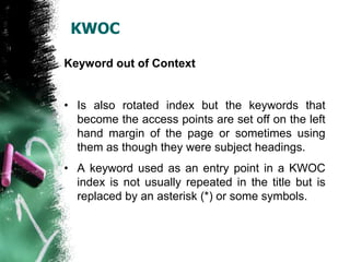 KWOC

Keyword out of Context


• Is also rotated index but the keywords that
  become the access points are set off on the left
  hand margin of the page or sometimes using
  them as though they were subject headings.
• A keyword used as an entry point in a KWOC
  index is not usually repeated in the title but is
  replaced by an asterisk (*) or some symbols.
 