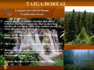 Largest terrestrial biome
Largest terrestrial biome
Coniferous forest
Coniferous forest
 consist mostly of conifers (needles and cones)
Conifers tend to be evergreen, that is, they bear
needles all year long which help conifers survive in
areas that are very cold or dry.
 Some of the more common conifers are spruces,
pines, and firs.
 -40°C to 20°C, average summer temperature is 10°C
 Restricted to the northern hemisphere (taiga/boreal)
yet some tropical conferous forests exist in Asia and
the lower latitudes
 Canada, Europe, Asia, and the United States
TAIGA/BOREAL
 