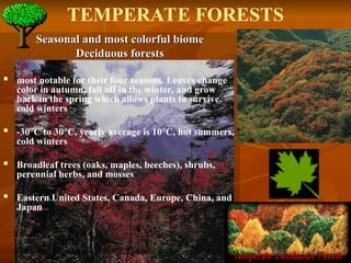 Seasonal and most colorful biome
Seasonal and most colorful biome
Deciduous forests
Deciduous forests
 most notable for their four seasons. Leaves change
color in autumn, fall off in the winter, and grow
back in the spring which allows plants to survive
cold winters
 -30°C to 30°C, yearly average is 10°C, hot summers,
cold winters
 Broadleaf trees (oaks, maples, beeches), shrubs,
perennial herbs, and mosses
 Eastern United States, Canada, Europe, China, and
Japan
TEMPERATE FORESTS
 