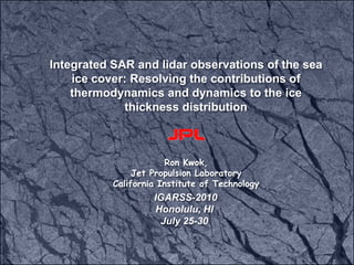 Integrated SAR and lidar observations of the sea ice cover: Resolving the contributions of thermodynamics and dynamics to the ice thickness distribution  Ron Kwok,  Jet Propulsion Laboratory California Institute of Technology   IGARSS-2010 Honolulu, HI July 25-30 