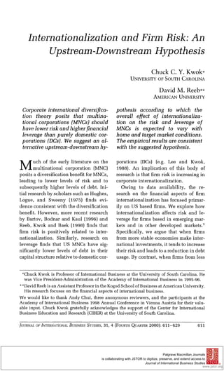 Internationalizationand Firm Risk: An
Upstreamr-DownstreamHypothesis
ChuckC. Y. Kwok*
UNIVERSITY OF SOUTH CAROLINA
DavidM. Reeb**
AMERICAN UNIVERSITY
Corporateinternational diversifica-
tion theory posits that multina-
tional corporations (MNCs)should
have lowerriskand higherfinancial
leverage than purely domestic cor-
porations (DCs). We suggest an al-
ternative upstream-downstreamhy-
pothesis according to which the
overall effect of internationaliza-
tion on the risk and leverage of
MNCs is expected to vary with
home and targetmarketconditions.
The empirical results are consistent
with the suggested hypothesis.
M uch of the early literature on the
multinational corporation (MNC)
posits a diversification benefit for MNCs,
leading to lower levels of risk and to
subsequently higher levels of debt. Ini-
tial research by scholars such as Hughes,
Logue, and Sweeny (1975) finds evi-
dence consistent with the diversification
benefit. However, more recent research
by Bartov, Bodnar and Kaul (1996) and
Reeb, Kwok and Baek (1998) finds that
firm risk is positively related to inter-
nationalization. Similarly, research on
leverage finds that US MNCs have sig-
nificantly lower levels of debt in their
capital structure relative to domestic cor-
porations (DCs) (e.g. Lee and Kwok,
1988). An implication of this body of
research is that firm risk is increasing in
corporate internationalization.
Owing to data availability, the re-
search on the financial aspects of firm
internationalization has focused primar-
ily on US based firms. We explore how
internationalization affects risk and le-
verage for firms based in emerging mar-
kets and in other developed markets.1
Specifically, we argue that when firms
from more stable economies make inter-
national investments, it tends to increase
their risk and leads to a reduction in debt
usage. By contrast, when firms from less
*Chuck Kwok is Professor of International Business at the University of South Carolina. He
was Vice President-Administration of the Academy of International Business in 1995-96.
* *David Reeb is an Assistant Professor in the Kogod School of Business at American University.
His research focuses on the financial aspects of international business.
We would like to thank Andy Chui, three anonymous reviewers, and the participants at the
Academy of International Business 1998 Annual Conference in Vienna Austria for their valu-
able input. Chuck Kwok gratefully acknowledges the support of the Center for International
Business Education and Research (CIBER)at the University of South Carolina.
JOURNAL OF INTERNATIONALBUSINESS STUDIES, 31, 4 (FOURTH QUARTER 2000): 611-629 611
Palgrave Macmillan Journals
is collaborating with JSTOR to digitize, preserve, and extend access to
Journal of International Business Studies
www.jstor.org
®
 