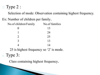 Type 2 :
Selection of mode: Observation containing highest frequency.
Ex: Number of children per family.
No.of children/Family No.of families
0 13
1 24
2 25
3 13
4 14
25 is highest frequency so ‘2’ is mode.
Type 3:
Class containing highest frequency.
 