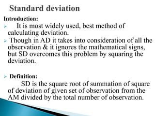 Introduction:
 It is most widely used, best method of
calculating deviation.
 Though in AD it takes into consideration of all the
observation & it ignores the mathematical signs,
but SD overcomes this problem by squaring the
deviation.
 Definition:
SD is the square root of summation of square
of deviation of given set of observation from the
AM divided by the total number of observation.
 