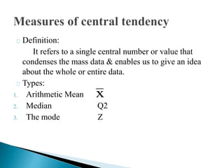 Definition:
It refers to a single central number or value that
condenses the mass data & enables us to give an idea
about the whole or entire data.
Types:
1. Arithmetic Mean
2. Median Q2
3. The mode Z
x
 
